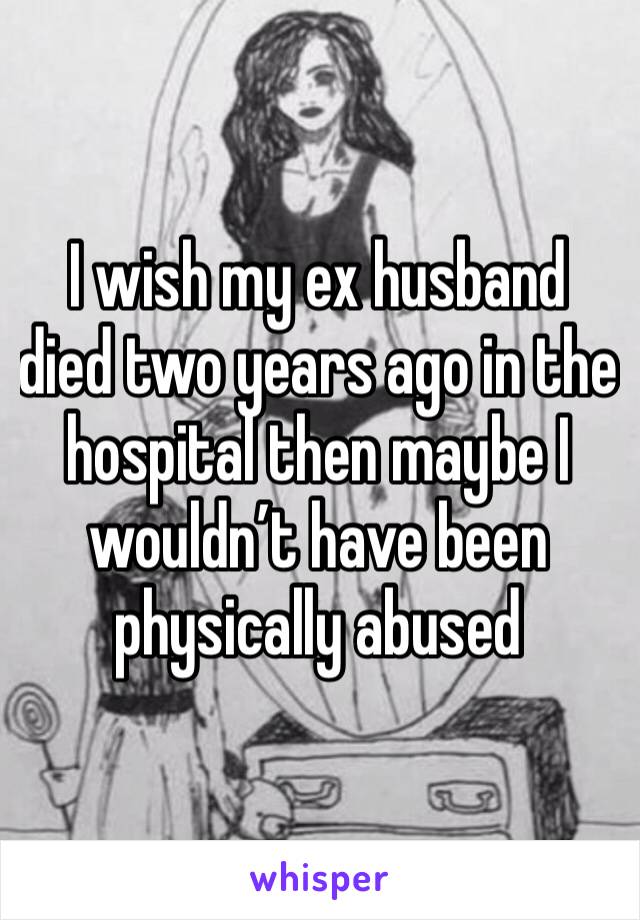 I wish my ex husband died two years ago in the hospital then maybe I wouldn’t have been physically abused