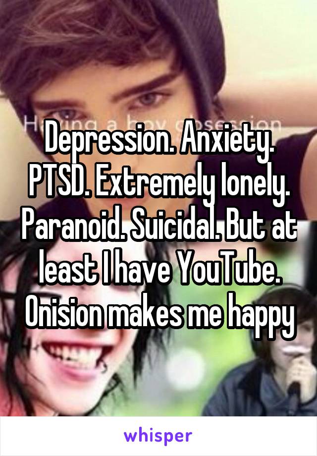 Depression. Anxiety. PTSD. Extremely lonely. Paranoid. Suicidal. But at least I have YouTube. Onision makes me happy