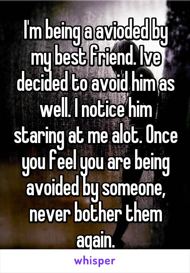 I'm being a avioded by my best friend. Ive decided to avoid him as well. I notice him staring at me alot. Once you feel you are being avoided by someone, never bother them again.