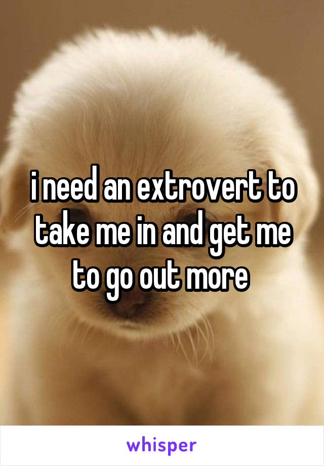 i need an extrovert to take me in and get me to go out more 