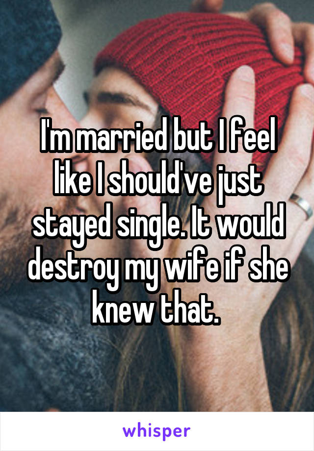 I'm married but I feel like I should've just stayed single. It would destroy my wife if she knew that. 