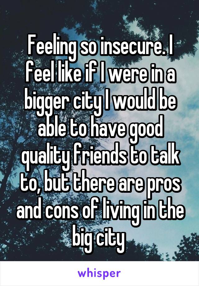 Feeling so insecure. I feel like if I were in a bigger city I would be able to have good quality friends to talk to, but there are pros and cons of living in the big city 