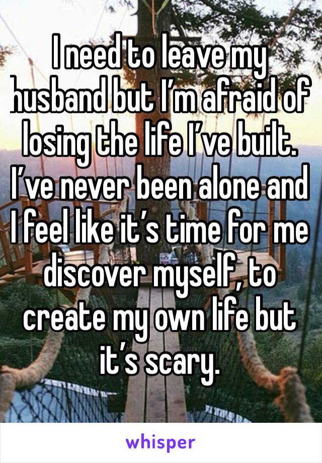 I need to leave my husband but I’m afraid of losing the life I’ve built. I’ve never been alone and I feel like it’s time for me discover myself, to create my own life but it’s scary.