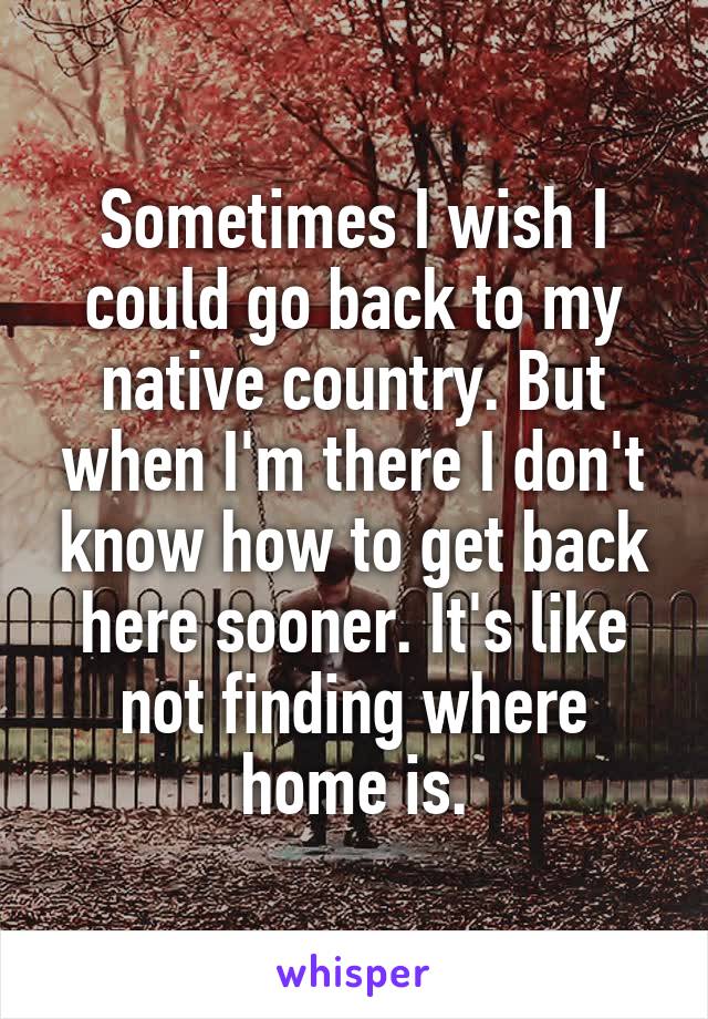 Sometimes I wish I could go back to my native country. But when I'm there I don't know how to get back here sooner. It's like not finding where home is.