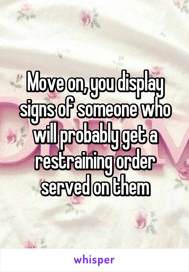 Move on, you display signs of someone who will probably get a restraining order served on them