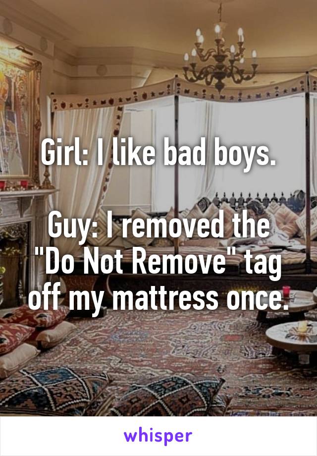 Girl: I like bad boys.

Guy: I removed the "Do Not Remove" tag off my mattress once.