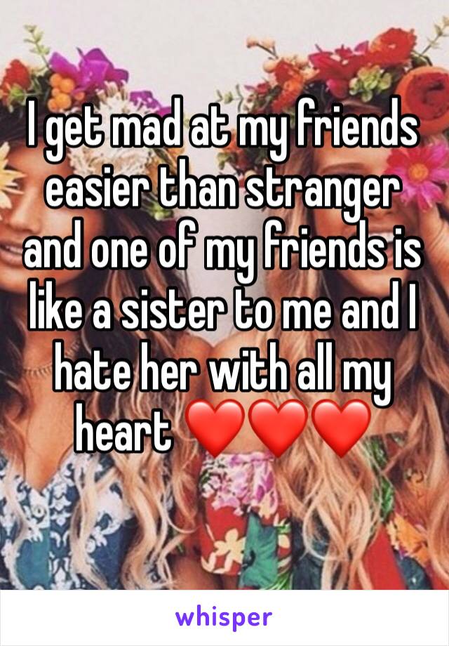 I get mad at my friends easier than stranger and one of my friends is like a sister to me and I hate her with all my heart ❤️❤️❤️