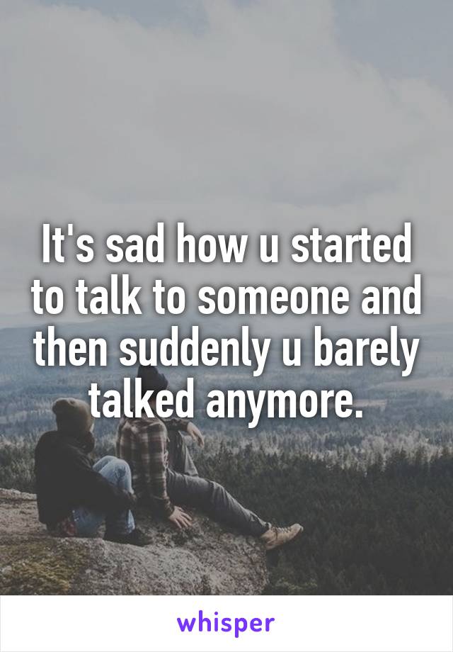 It's sad how u started to talk to someone and then suddenly u barely talked anymore.