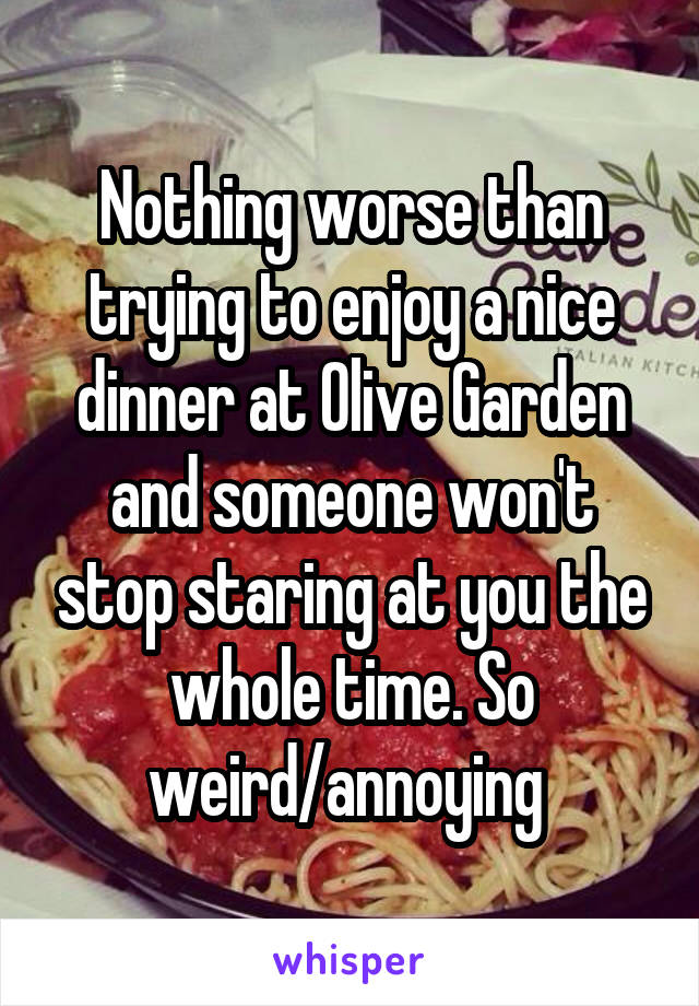 Nothing worse than trying to enjoy a nice dinner at Olive Garden and someone won't stop staring at you the whole time. So weird/annoying 