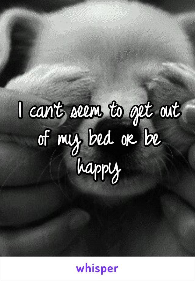 I can't seem to get out of my bed or be happy