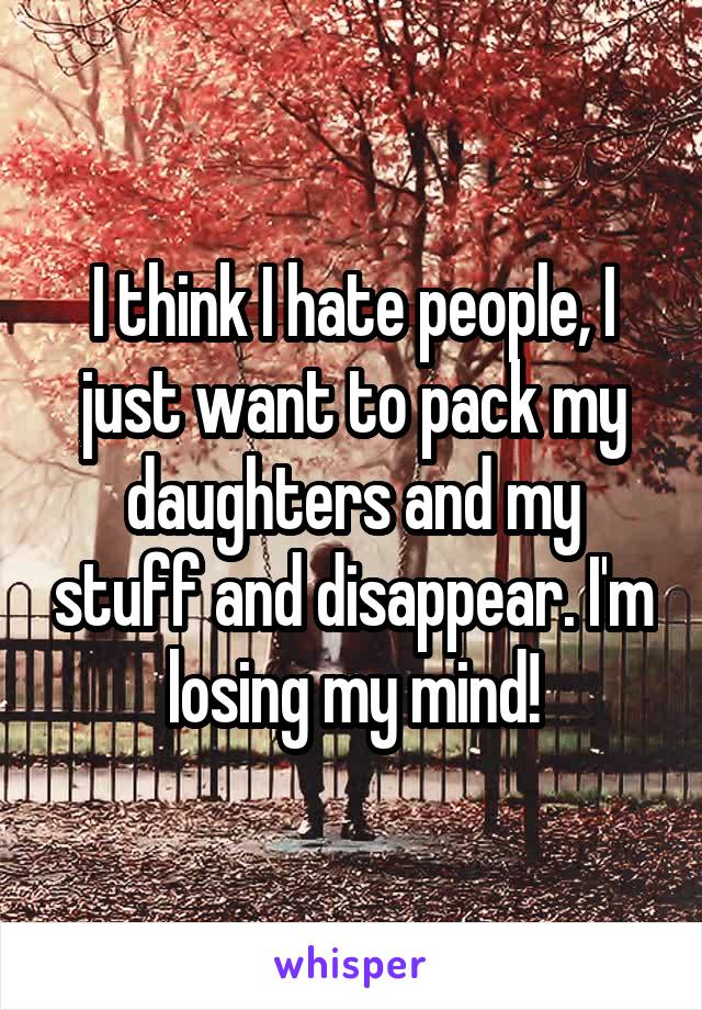 I think I hate people, I just want to pack my daughters and my stuff and disappear. I'm losing my mind!