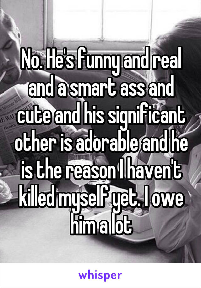 No. He's funny and real and a smart ass and cute and his significant other is adorable and he is the reason I haven't killed myself yet. I owe him a lot