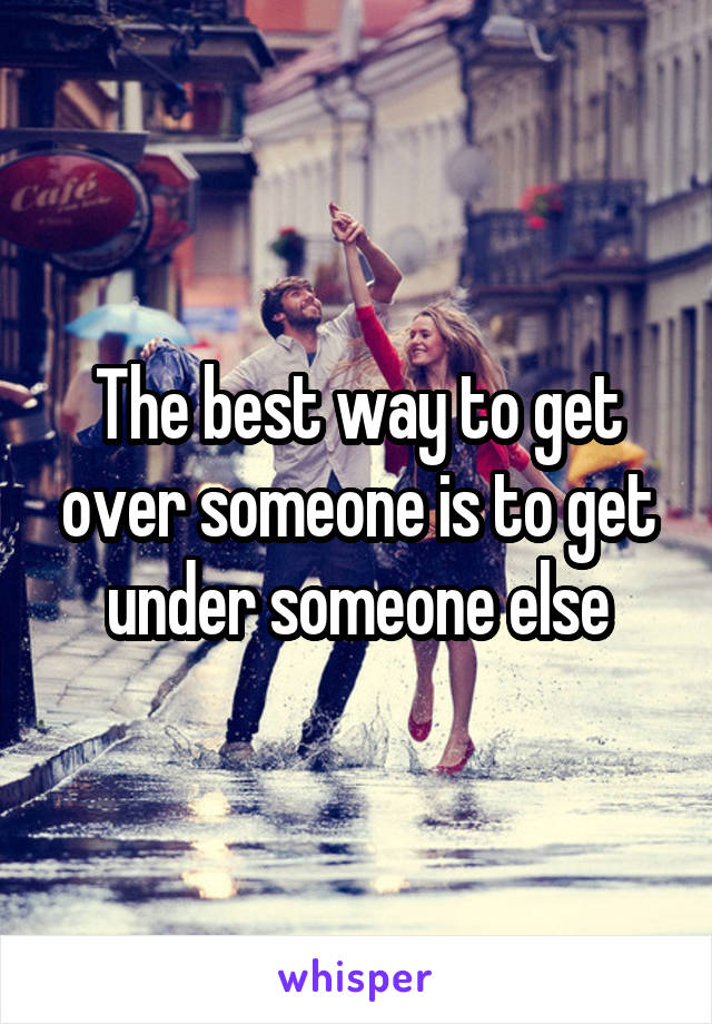 The best way to get over someone is to get under someone else