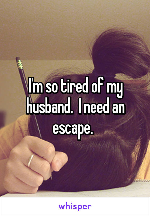 I'm so tired of my husband.  I need an escape.  