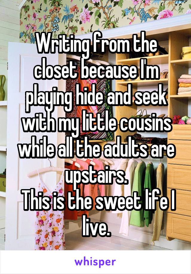 Writing from the closet because I'm playing hide and seek with my little cousins while all the adults are upstairs.
 This is the sweet life I live.