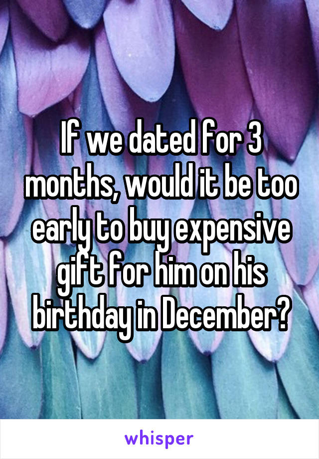 If we dated for 3 months, would it be too early to buy expensive gift for him on his birthday in December?