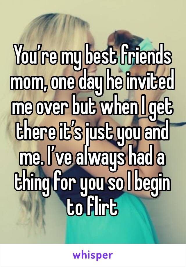 You’re my best friends mom, one day he invited me over but when I get there it’s just you and me. I’ve always had a thing for you so I begin to flirt 