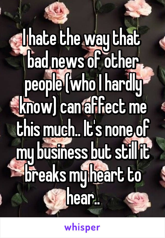 I hate the way that  bad news of other people (who I hardly know) can affect me this much.. It's none of my business but still it breaks my heart to hear..