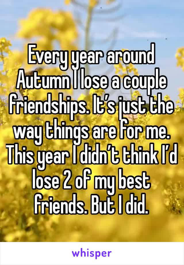 Every year around Autumn I lose a couple friendships. It’s just the way things are for me. This year I didn’t think I’d lose 2 of my best friends. But I did. 