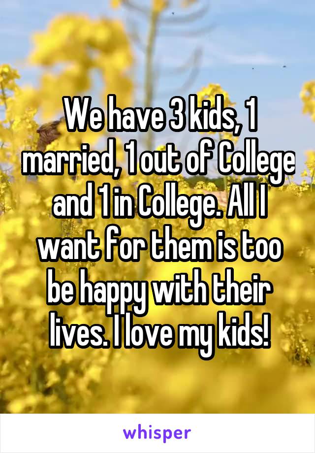 We have 3 kids, 1 married, 1 out of College and 1 in College. All I want for them is too be happy with their lives. I love my kids!