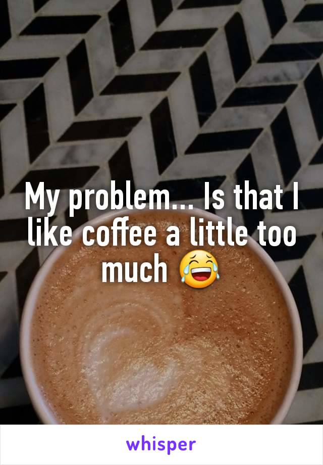 My problem... Is that I like coffee a little too much 😂