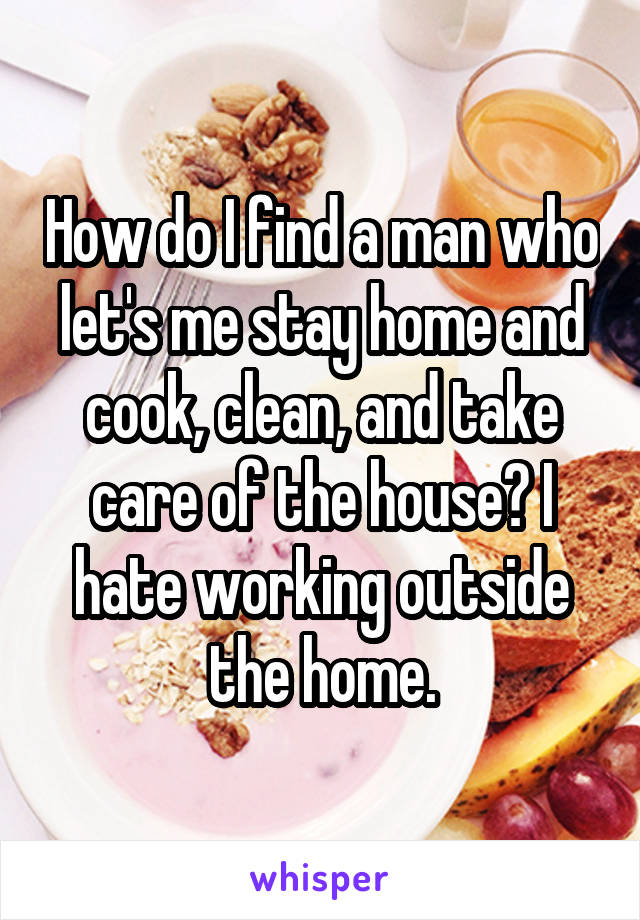 How do I find a man who let's me stay home and cook, clean, and take care of the house? I hate working outside the home.