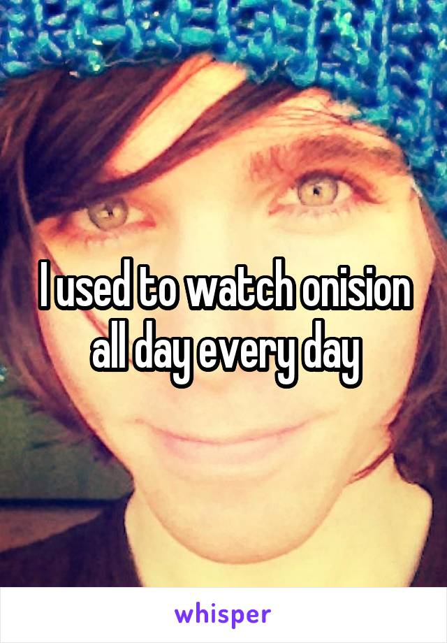 I used to watch onision all day every day