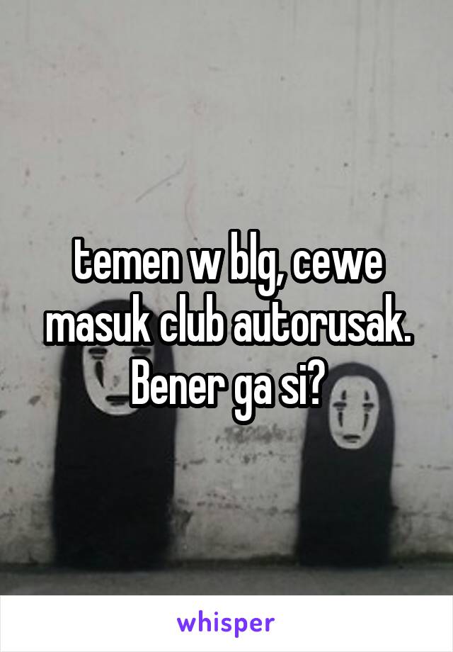 temen w blg, cewe masuk club autorusak. Bener ga si?