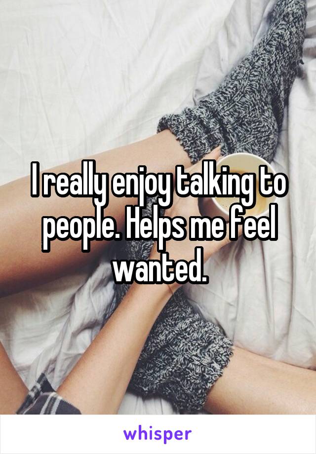 I really enjoy talking to people. Helps me feel wanted.