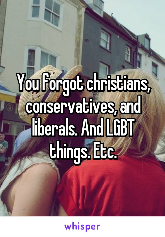 You forgot christians, conservatives, and liberals. And LGBT things. Etc.