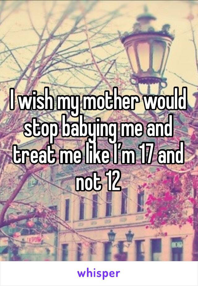 I wish my mother would stop babying me and treat me like I’m 17 and not 12