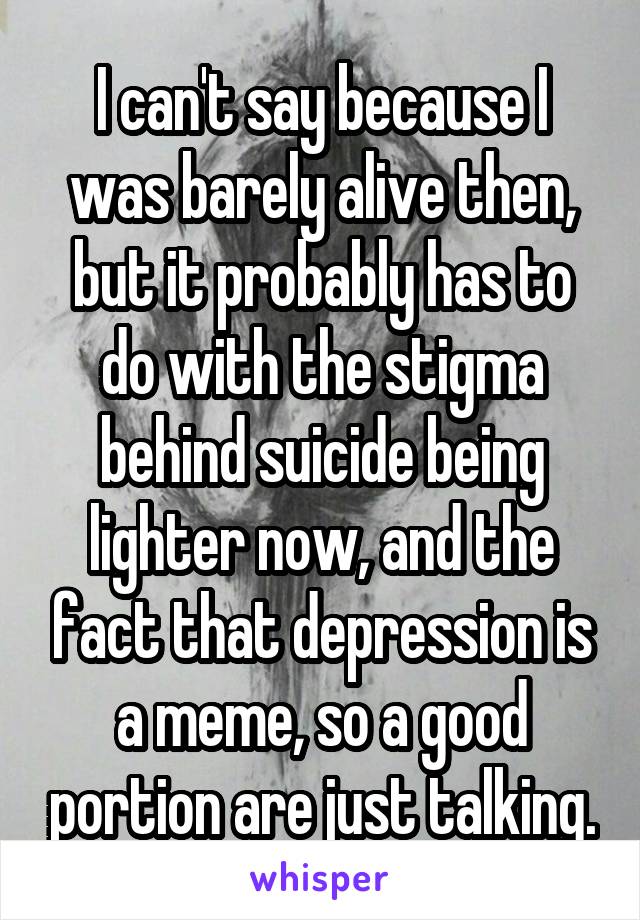 I can't say because I was barely alive then, but it probably has to do with the stigma behind suicide being lighter now, and the fact that depression is a meme, so a good portion are just talking.