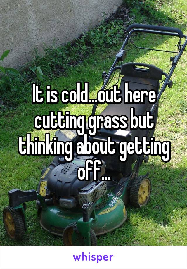 It is cold...out here cutting grass but thinking about getting off...