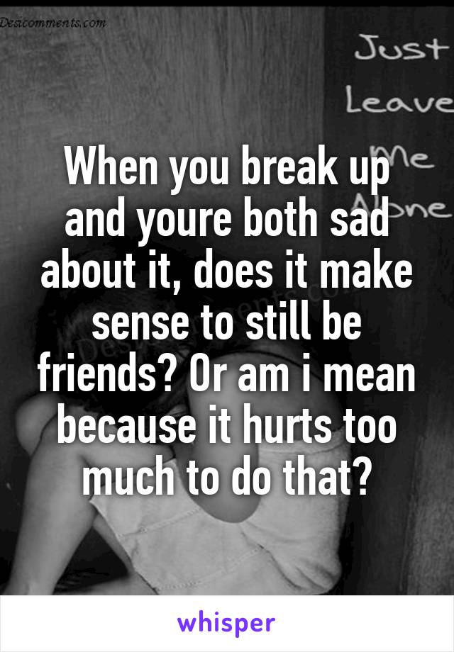 When you break up and youre both sad about it, does it make sense to still be friends? Or am i mean because it hurts too much to do that?