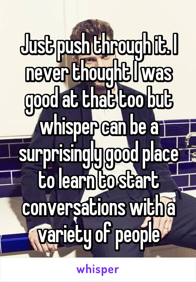 Just push through it. I never thought I was good at that too but whisper can be a surprisingly good place to learn to start conversations with a variety of people