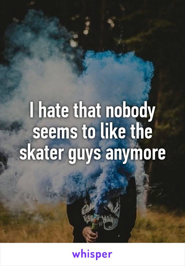 I hate that nobody seems to like the skater guys anymore