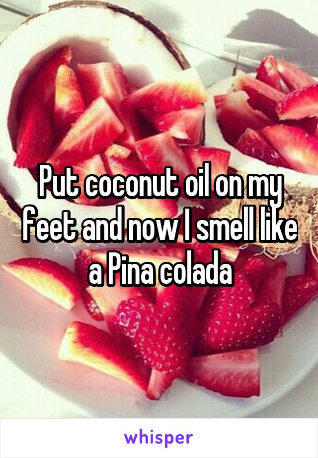 Put coconut oil on my feet and now I smell like a Pina colada