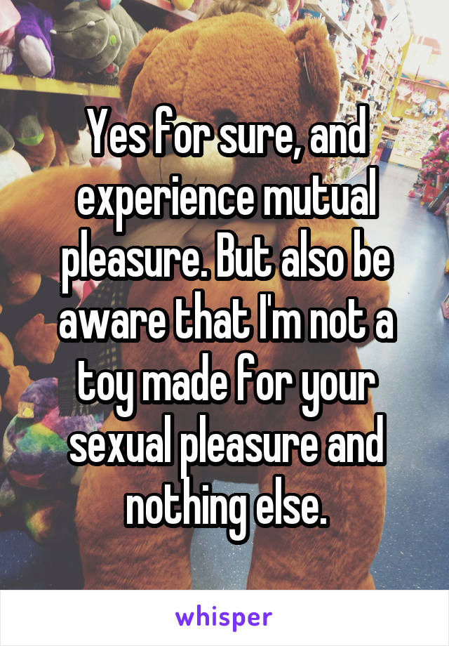 Yes for sure, and experience mutual pleasure. But also be aware that I'm not a toy made for your sexual pleasure and nothing else.