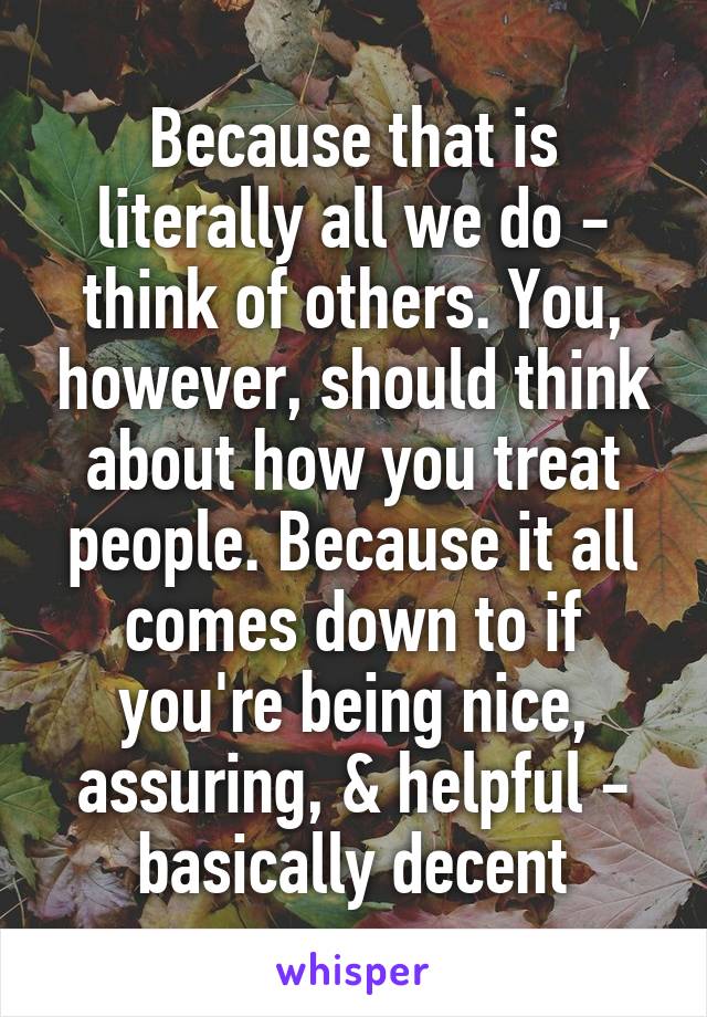 Because that is literally all we do - think of others. You, however, should think about how you treat people. Because it all comes down to if you're being nice, assuring, & helpful - basically decent