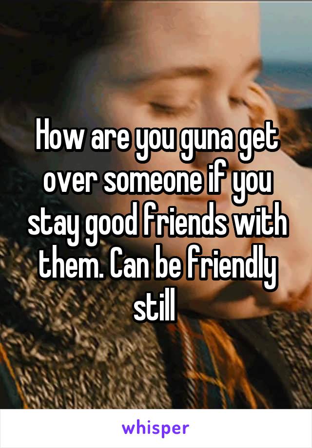 How are you guna get over someone if you stay good friends with them. Can be friendly still 