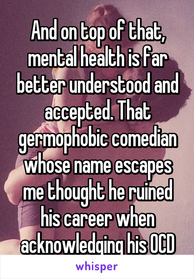 And on top of that, mental health is far better understood and accepted. That germophobic comedian whose name escapes me thought he ruined his career when acknowledging his OCD