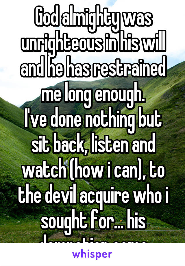 God almighty was unrighteous in his will and he has restrained me long enough.
I've done nothing but sit back, listen and watch (how i can), to the devil acquire who i sought for... his damnation come