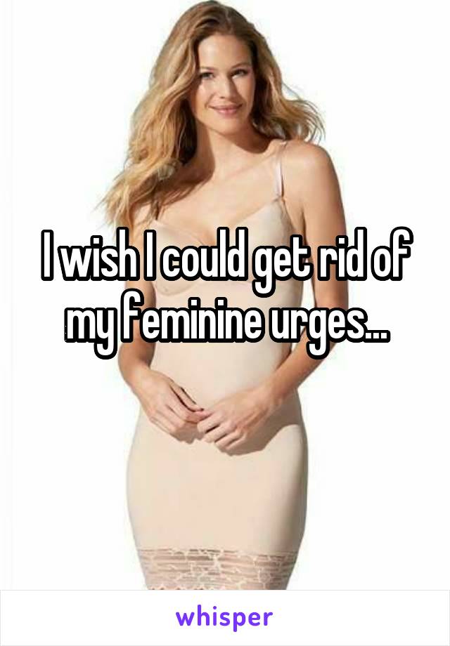 I wish I could get rid of my feminine urges...
