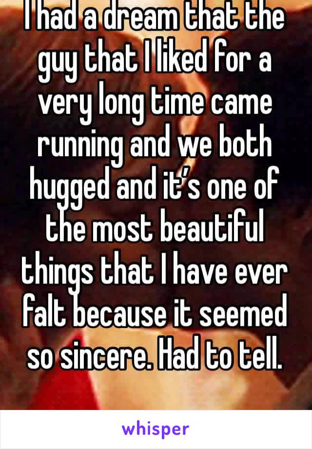 I had a dream that the guy that I liked for a very long time came running and we both hugged and it’s one of the most beautiful things that I have ever falt because it seemed so sincere. Had to tell.