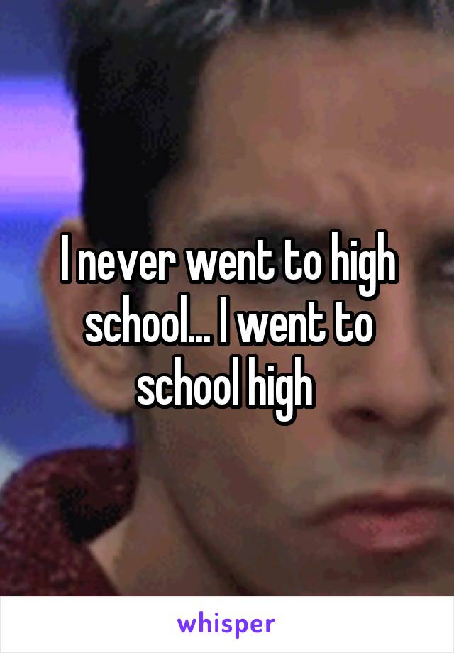 I never went to high school... I went to school high 