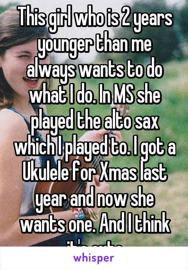 This girl who is 2 years younger than me always wants to do what I do. In MS she played the alto sax which I played to. I got a Ukulele for Xmas last year and now she wants one. And I think it's cute