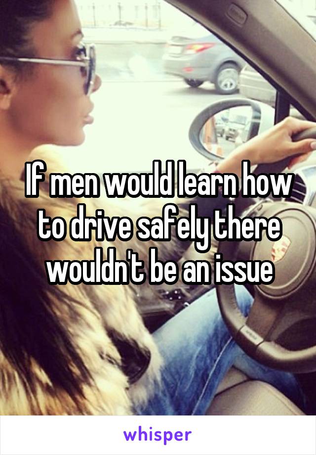 If men would learn how to drive safely there wouldn't be an issue