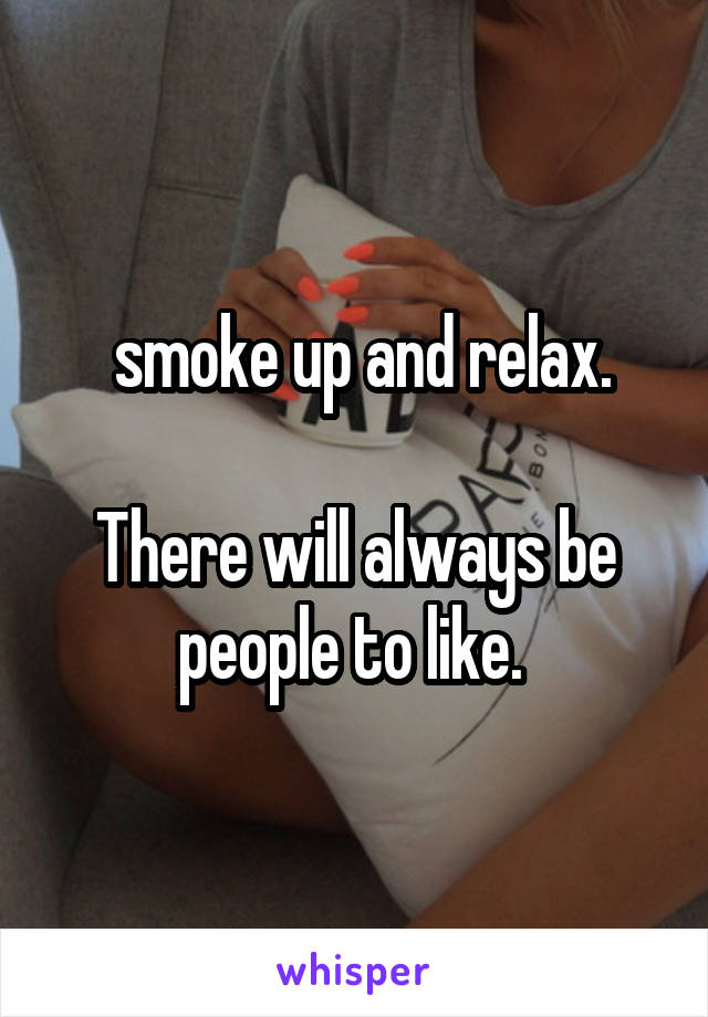  smoke up and relax.

There will always be people to like. 