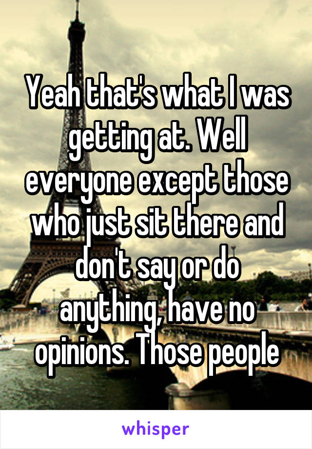 Yeah that's what I was getting at. Well everyone except those who just sit there and don't say or do anything, have no opinions. Those people