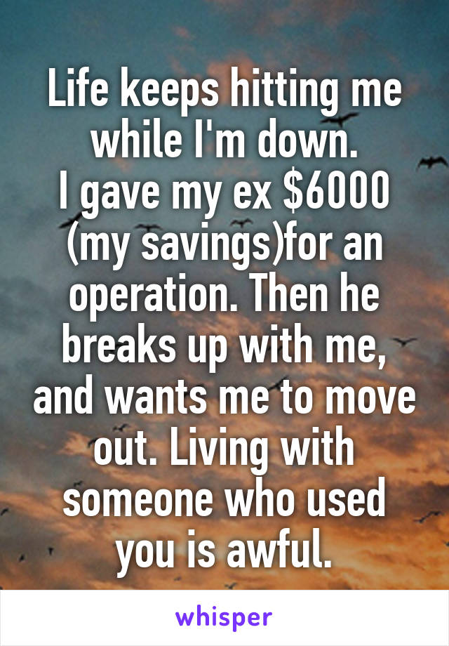 Life keeps hitting me while I'm down.
I gave my ex $6000 (my savings)for an operation. Then he breaks up with me, and wants me to move out. Living with someone who used you is awful.